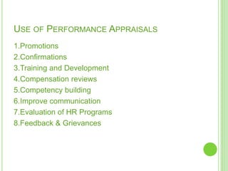 USE OF PERFORMANCE APPRAISALS
1.Promotions
2.Confirmations
3.Training and Development
4.Compensation reviews
5.Competency building
6.Improve communication
7.Evaluation of HR Programs
8.Feedback & Grievances
 