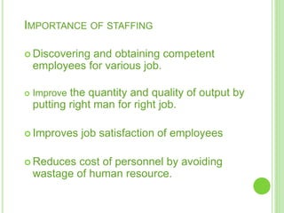 IMPORTANCE OF STAFFING
 Discovering and obtaining competent
employees for various job.
 Improve the quantity and quality of output by
putting right man for right job.
 Improves job satisfaction of employees
 Reduces cost of personnel by avoiding
wastage of human resource.
 