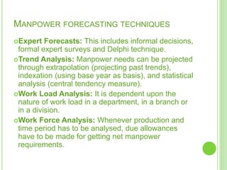 MANPOWER FORECASTING TECHNIQUES
Expert Forecasts: This includes informal decisions,
formal expert surveys and Delphi technique.
Trend Analysis: Manpower needs can be projected
through extrapolation (projecting past trends),
indexation (using base year as basis), and statistical
analysis (central tendency measure).
Work Load Analysis: It is dependent upon the
nature of work load in a department, in a branch or
in a division.
Work Force Analysis: Whenever production and
time period has to be analysed, due allowances
have to be made for getting net manpower
requirements.
 