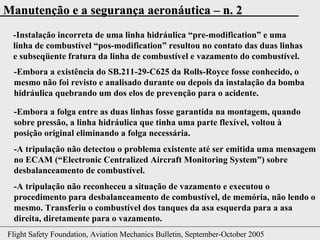 -Instalação incorreta de uma linha hidráulica “ pre-modification ” e uma linha de combustível “ pos-modification ” resultou no contato das duas linhas e subseqüente fratura da linha de combustível e vazamento do combustível. -Embora a existência do SB.211-29-C625 da Rolls-Royce fosse conhecido, o mesmo não foi revisto e analisado durante ou depois da instalação da bomba hidráulica quebrando um dos elos de prevenção para o acidente. -Embora a folga entre as duas linhas fosse garantida na montagem, quando sobre pressão, a linha hidráulica que tinha uma parte flexível, voltou à posição original eliminando a folga necessária. -A tripulação não detectou o problema existente até ser emitida uma mensagem no ECAM (“ Electronic Centralized Aircraft Monitoring System ”) sobre desbalanceamento de combustível. -A tripulação não reconheceu a situação de vazamento e executou o procedimento para desbalanceamento de combustível, de memória, não lendo o mesmo. Transferiu o combustível dos tanques da asa esquerda para a asa direita, diretamente para o vazamento. 