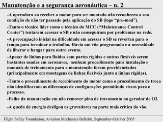 -A operadora ao receber o motor para ser montado não reconheceu a sua condição de não ter passado pela aplicação do SB (logo “pre-mod”). -Tanto o técnico líder como o técnico do MCC (“ Maintenance Control Center ”) tentaram acessar o SB e não conseguiram por problemas na rede. -A preocupação inicial na dificuldade em acessar o SB se reverteu para o tempo para terminar o trabalho. Havia um vôo programado e a necessidade de liberar o hangar para outro evento. -Tanto o procedimento de recebimento do motor como o procedimento de troca não identificavam as diferenças de configurações permitindo riscos para o processo. -Apesar de linhas para fluidos com partes rígidas e outras flexíveis serem bastantes usadas em aeronaves,  nenhum procedimento para instalação e manuais de treinamento para a manutenção foram providenciados (principalmente em montagens de linhas flexíveis junto a linhas rígidas). -Falha da manutenção em não remover pino de travamento no gerador de O2. -A queda de energia desligou os gravadores na parte mais crítica do vôo. 