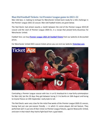 Man Utd Football Tickets: 1st Premier League game in 2021-22
Man Utd boss is looking to reshape his Manchester United team ready for a title challenge in
the Premier League 2021-22 season. Man Utd Football tickets are given below.
The Red Devils had almost exactly a month between the end of the Premier League 2019-20
season and the start of Premier League 2020-21, in a recipe that proved fairly disastrous for
Manchester United.
Football fans can buy Premier League 2021-22 Football Tickets from our website at discounted
prices.
For Manchester United 2021 season tickets prices you can visit our website TicketApt.com.
Concluding a Premier League season with loss in an EL knockout tie is now fairly commonplace
for Man Utd, but the 33 days they got between losing 2-1 to Sevilla on 16th August and losing
to Crystal Palace on 19th September really took its toll.
The Red Devils were very slow for the initial few weeks of the Premier League 2020-21 season,
having had just one pre-season friendly — in which 11 senior players did not feature. They
performed well in just one of their initial six Premier League fixtures, against Newcastle United,
and even in that match they had to fight back from a goal down.
 