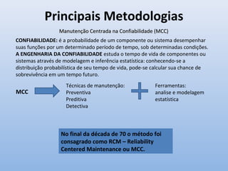 Principais Metodologias
Manutenção Centrada na Confiabilidade (MCC)Manutenção Centrada na Confiabilidade (MCC)
No final da década de 70 o método foi
consagrado como RCM – Reliability
Centered Maintenance ou MCC.
MCC
Técnicas de manutenção:
Preventiva
Preditiva
Detectiva
Ferramentas:
analise e modelagem
estatística
CONFIABILIDADE: é a probabilidade de um componente ou sistema desempenhar
suas funções por um determinado período de tempo, sob determinadas condições.
A ENGENHARIA DA CONFIABILIDADE estuda o tempo de vida de componentes ou
sistemas através de modelagem e inferência estatística: conhecendo-se a
distribuição probabilística de seu tempo de vida, pode-se calcular sua chance de
sobrevivência em um tempo futuro.
 
