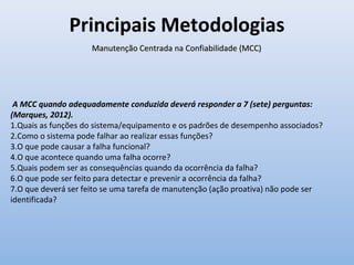 Principais Metodologias
Manutenção Centrada na Confiabilidade (MCC)Manutenção Centrada na Confiabilidade (MCC)
A MCC quando adequadamente conduzida deverá responder a 7 (sete) perguntas:
(Marques, 2012).
1.Quais as funções do sistema/equipamento e os padrões de desempenho associados?
2.Como o sistema pode falhar ao realizar essas funções?
3.O que pode causar a falha funcional?
4.O que acontece quando uma falha ocorre?
5.Quais podem ser as consequências quando da ocorrência da falha?
6.O que pode ser feito para detectar e prevenir a ocorrência da falha?
7.O que deverá ser feito se uma tarefa de manutenção (ação proativa) não pode ser
identificada?
 