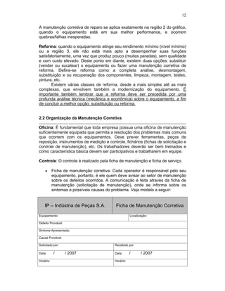 12

A manutenção corretiva de reparo se aplica exatamente na região 2 do gráfico,
quando o equipamento está em sua melhor performance, e ocorrem
quebras/falhas inesperadas.

Reforma: quando o equipamento atinge seu rendimento mínimo (nível mínimo)
ou a região 3, ele não está mais apto a desempenhar suas funções
satisfatoriamente, uma vez que produz pouco (muitas paradas), sem qualidade
e com custo elevado. Deste ponto em diante, existem duas opções: substituir
(vender ou sucatear) o equipamento ou fazer uma manutenção corretiva de
reforma. Define-se reforma como a completa análise, desmontagem,
substituição e ou recuperação dos componentes, limpeza, montagem, testes,
pintura, etc.
       Existem várias classes de reforma, desde a mais simples até as mais
complexas, que envolvem também a modernização do equipamento. É
importante também lembrar que a reforma deve ser precedida por uma
profunda análise técnica (mecânica e econômica) sobre o equipamento, a fim
de concluir a melhor opção: substituição ou reforma.


2.2 Organização da Manutenção Corretiva

Oficina: É fundamental que toda empresa possua uma oficina de manutenção
suficientemente equipada que permita a resolução dos problemas mais comuns
que ocorrem com os equipamentos. Deve prever ferramentas, peças de
reposição, instrumentos de medição e controle, fichários (fichas de solicitação e
controle de manutenção), etc. Os trabalhadores deverão ser bem treinados e
como característica básica devem ser participativos e trabalharem em equipe.

Controle: O controle é realizado pela ficha de manutenção e ficha de serviço.

           Ficha de manutenção corretiva: Cada operador é responsável pelo seu
           equipamento, portanto, é ele quem deve avisar ao setor de manutenção
           sobre os defeitos ocorridos. A comunicação é feita através da ficha de
           manutenção (solicitação de manutenção), onde se informa sobre os
           sintomas e possíveis causas do problema. Veja modelo a seguir:


    IP – Indústria de Peças S.A.            Ficha de Manutenção Corretiva

Equipamento:                                          Localização:

Defeito Provável:

Sintoma Apresentado:

Causa Provável:

Solicitado por:                            Recebido por:

Data:      /        / 2007                 Data:      /      / 2007
Horário:                                   Horário:
 