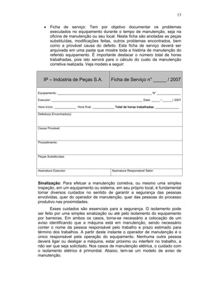 13


        Ficha de serviço: Tem por objetivo documentar os problemas
        executados no equipamento durante o tempo de manutenção, seja na
        oficina de manutenção ou seu local. Nesta ficha são anotadas as peças
        substituídas, modificações feitas, outros problemas encontrados, bem
        como a provável causa do defeito. Esta ficha de serviço deverá ser
        arquivada em uma pasta que mostre toda a história de manutenção do
        referido equipamento. É importante destacar o número total de horas
        trabalhadas, pois isto servirá para o cálculo do custo da manutenção
        corretiva realizada. Veja modelo a seguir:


    IP – Indústria de Peças S.A.                 Ficha de Serviço n° _____ / 2007

Equipamento: ________________________________________________________ N° ______________

Executor: ______________________________________________________ Data: _____ / ______/ 2007

Hora início: _____________ Hora final: _____________ Total de horas trabalhadas: ______________

Defeito(s) Encontrado(s):



Causa Provável:



Procedimento:



Peças Substituídas:



Assinatura Executor:                             Assinatura Responsável Setor:



Sinalização: Para efetuar a manutenção corretiva, ou mesmo uma simples
inspeção, em um equipamento ou sistema, em seu próprio local, é fundamental
tomar diversos cuidados no sentido de garantir a segurança das pessoas
envolvidas, quer do operador de manutenção, quer das pessoas do processo
produtivo nas proximidades.
       Esses cuidados são essenciais para a segurança. O isolamento pode
ser feito por uma simples sinalização ou até pelo isolamento do equipamento
por barreiras. Em ambos os casos, torna-se necessário a colocação de um
aviso identificando que a máquina está em manutenção, sendo necessário
conter o nome da pessoa responsável pelo trabalho e prazo estimado para
término dos trabalhos. A partir deste instante o operador de manutenção é o
único responsável pela operação do equipamento. Nenhuma outra pessoa
deverá ligar ou desligar a máquina, estar próximo ou interferir no trabalho, a
não ser que seja solicitado. Nos casos de manutenção elétrica, o cuidado com
o isolamento elétrico é primordial. Abaixo, tem-se um modelo de aviso de
manutenção.
 