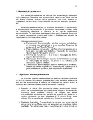 15


3. Manutenção preventiva

      Nas instalações industriais, as paradas para a manutenção constituem
uma preocupação constante para a programação da produção. Se as paradas
não forem previstas, ocorrem vários problemas, tais como: atrasos no
cronograma de fabricação, indisponibilidade da máquina, elevação de custos,
etc.

      Para evitar esses problemas, as empresas introduziram o planejamento
e a programação da manutenção. A manutenção preventiva é o estágio inicial
da manutenção planejada, e obedece a um padrão previamente
esquematizado. Ela estabelece paradas periódicas com a finalidade de permitir
os reparos programados, assegurando assim o funcionamento perfeito da
máquina por um tempo predeterminado.

      Veja os principais conceitos:
         a) Planejamento da manutenção - significa conhecer os trabalhos,
            os recursos para executá-los e tomar decisões. Responde às
            perguntas: O que? Quanto? Como?
         b) Programação da manutenção - significa determinar pessoal, dia e
            hora para execução dos trabalhos. Responde às perguntas:
            Quem? Quando? Em quanto tempo?
         c) Controle da manutenção - é a coleta e tabulação de dados,
            seguido de interpretação.
         d) Organização da manutenção - significa a maneira como o serviço
            de manutenção se compõe, se ordena e se estrutura para
            alcançar os objetivos visados.
         e) Administração da manutenção - significa normatizar as atividades,
            ordenar os fatores de produção, contribuir para a produção e a
            produtividade com eficiência, sem desperdícios e retrabalho.


3.1 Objetivos da Manutenção Preventiva

      Os principais objetivos das empresas são: redução de custos, qualidade
do produto, aumento de produção, preservação do meio ambiente, aumento da
vida útil dos equipamentos e redução de acidentes do trabalho. Como a
manutenção preventiva colabora para alcançar estes objetivos?

   a) Redução de custos - Em sua grande maioria, as empresas buscam
      reduzir os custos incidentes nos produtos que fabricam. A manutenção
      preventiva pode colaborar atuando na redução das peças
      sobressalentes, diminuição nas paradas de emergência, aplicando o
      mínimo necessário, ou seja, sobressalente X compra direta; horas
      ociosas X horas trabalhadas; material novo X material recuperado.

   b) Qualidade do produto - A concorrência no mercado nem sempre ganha
      com o menor preço. Muitas vezes ela ganha com um produto de melhor
      qualidade. Para atingir essa meta, a manutenção preventiva deverá ser
 