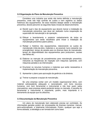 17



3.2 Organização do Plano de Manutenção Preventiva

        Considere uma indústria que ainda não tenha definida a manutenção
preventiva, onde não haja controle de custos e nem registros ou dados
históricos dos equipamentos. Se essa indústria desejar adotar a manutenção
preventiva, deverá percorrer as seguintes fases iniciais de desenvolvimento:

   a) Decidir qual o tipo de equipamento que deverá marcar a instalação da
      manutenção preventiva, que deve ser realizado numa cooperação da
      supervisão de manutenção e de operação;

   b) Efetuar o levantamento e posterior cadastramento de todos os
      equipamentos que serão escolhidos para iniciar a instalação da
      manutenção preventiva (plano piloto);

   c) Redigir o histórico dos equipamentos, relacionando os custos de
      manutenção (mão-de-obra, materiais e, se possível, lucro cessante nas
      emergências), tempo de parada para os diversos tipos de manutenção,
      tempo de disponibilidade dos equipamentos para produzirem, causas
      das falhas etc.

   d) Elaborar os manuais de procedimentos para manutenção preventiva,
      indicando as freqüências de inspeção com máquinas operando, com
      máquinas paradas e as intervenções.

   e) Enumerar os recursos humanos e materiais que serão necessários à
      implementação da manutenção preventiva.

   f) Apresentar o plano para aprovação da gerência e da diretoria.

   g) Treinar e preparar a equipe de manutenção.

       Se uma empresa contar com um modelo organizacional ótimo, com
material sobressalente adequado e racionalizado, com bons recursos
humanos, com bom ferramental e instrumental e não tiver quem saiba
manuseá-los, essa empresa estará perdendo tempo no mercado. A escolha do
ferramental e instrumental é importante, porém, mais importante é o
treinamento da equipe que irá utilizá-los.


3.3 Documentação da Manutenção Preventiva

      Um plano de manutenção bem elaborado precisa ser controlado. As
informações geradas podem ser processadas de diversas maneiras: manual,
semi-automatizado, e totalmente informatizado. Porém, qualquer que seja a
forma adotada, a estratégia a ser tomada tem como base:
 