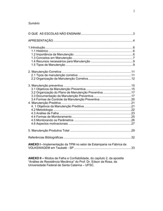 2



Sumário


O QUE AS ESCOLAS NÃO ENSINAM...............................................................3

APRESENTAÇÃO ................................................................................................4

1.Introdução..........................................................................................................6
   1.1 Histórico ......................................................................................................6
   1.2 Importância da Manutenção .......................................................................6
   1.3 Conceitos em Manutenção .........................................................................7
   1.4 Recursos necessários para Manutenção ...................................................9
   1.5 Tipos de Manutenção .................................................................................9

2. Manutenção Corretiva ....................................................................................11
   2.1 Tipos de manutenção corretiva ................................................................11
   2.2 Organização da Manutenção Corretiva....................................................12

3. Manutenção preventiva ..................................................................................15
   3.1 Objetivos da Manutenção Preventiva .......................................................15
   3.2 Organização do Plano de Manutenção Preventiva ..................................17
   3.3 Documentação da Manutenção Preventiva..............................................17
   3.4 Formas de Controle da Manutenção Preventiva ......................................20
4. Manutenção Preditiva.....................................................................................21
   4. 1 Objetivos da Manutenção Preditiva .........................................................21
   4.2 Metodologia ..............................................................................................22
   4.3 Análise de Falha .......................................................................................23
   4.4 Formas de Monitoramento........................................................................25
   4.5 Monitorando os Parâmetros .....................................................................26
   4.6 Aspectos motivacionais ............................................................................27

5. Manutenção Produtiva Total ..........................................................................29

Referências Bibliográficas ..................................................................................32

ANEXO I - Implementação da TPM no setor de Estamparia na Fábrica da
VOLKSWAGEM em Taubaté - SP .....................................................................33


ANEXO II – Modos de Falha e Confiabilidade, do capitulo 2, da apostila
“Análise de Resistência Mecânica” do Prof. Dr. Edson da Rosa, da
Universidade Federal de Santa Catarina – UFSC.
 