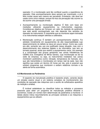 26

      operador. E a monitoração será tão confiável quanto a experiência do
      operador. Este acompanhamento deve sempre ser incentivado, e já é
      feito muitas vezes sem mesmo ser percebido. Entretanto, não deve ser
      usado como único método, porque há risco da percepção não ocorrer ou
      de ocorrer uma percepção errada.

      Acompanhamento ou monitoração objetiva: É feito com base em
      medições utilizando equipamentos ou instrumentos especiais.
      Considera-se objetiva por fornecer um valor de medição do parâmetro
      que está sendo acompanhado que não depende dos sentidos do
      operador do instrumento. É importante que os monitores sejam treinados
      e os instrumentos estejam aferidos e calibrados.

      Monitoração contínua: É também um acompanhamento objetivo. Foi
      adotado inicialmente em equipamentos de alta responsabilidade cujo
      desenvolvimento do defeito se dava em pouco tempo. Como seu custo
      era alto, somente seu uso era justificado nessa situação, mas com o
      desenvolvimento dos sistemas digitais e da informática, isso tem se
      tornado possível, ainda que restrito a equipamentos caros. Um exemplo
      é a monitoração dos grupos geradores nas usinas hidrelétricas da
      CEMIG (Cia. Energética de Minas Gerais), cuja monitoração se dá na
      sede da empresa, ou seja, os instrumentos instalados nas usinas
      monitoram parâmetros (como vibração, temperatura de mancais, etc.)
      que são transmitidos e monitorados em tempo real da sede. Isso não
      significa que exista um técnico 24 horas por dia, pois é possível que
      existam programas que monitoram e exibem relatórios normais e de
      alerta de forma automática.


4.5 Monitorando os Parâmetros

      O espectro da manutenção preditiva é bastante amplo, variando desde
um simples exame visual a um sistema complexo de monitoramento das
condições de operação das máquinas com o auxílio de sofisticados aparelhos
de medição e análise.

      É inviável estabelecer ou classificar todos os métodos e processos
possíveis para obter um programa de manutenção preditiva eficiente e
econômico. Existe um número bem determinado de parâmetros a monitorar. A
tabela abaixo indica resumidamente as principais variáveis e as máquinas e
equipamentos que as utilizam.
 