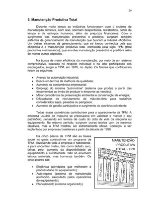 29


5. Manutenção Produtiva Total

       Durante muito tempo as indústrias funcionaram com o sistema de
manutenção corretiva. Com isso, ocorriam desperdícios, retrabalhos, perda de
tempo e de esforços humanos, além de prejuízos financeiros. Com o
surgimento das manutenções preventiva e preditiva, surgiram também
sistemas de gerenciamento de manutenção que buscam a máxima eficiência.
Um destes sistemas de gerenciamento, que se tornou conhecida pela sua
eficiência é a manutenção produtiva total, conhecida pela sigla TPM (total
productive maintenance), que envolve manutenção preventiva e preditiva além
de muitos outros aspectos.

      Na busca de maior eficiência da manutenção, por meio de um sistema
compreensivo, baseado no respeito individual e na total participação dos
empregados, surgiu a TPM, em 1970, no Japão. Os fatores que contribuiram
foram os seguintes:

      Avanço na automação industrial;
      Busca em termos da melhoria da qualidade;
      Aumento da concorrência empresarial;
      Emprego do sistema “just-in-time” (sistema que produz a partir das
      encomendas ao invés de produzir e empurrar as vendas);
      Maior consciência de preservação ambiental e conservação de energia;
      Dificuldades de recrutamento de mão-de-obra para trabalhos
      considerados sujos, pesados ou perigosos;
      Aumento da gestão participativa e surgimento do operário polivalente.

       Todas essas ocorrências contribuíram para o aparecimento da TPM. A
empresa usuária da máquina se preocupava em valorizar e manter o seu
patrimônio, pensando em termos de custo do ciclo de vida da máquina ou
equipamento. No mesmo período, surgiram outras teorias com os mesmos
objetivos, mas a TPM mostrou ser extremamente eficaz. Começou a ser
implantado por empresas brasileiras a partir da década de 1990.

       Os cinco pilares da TPM são as bases
sobre as quais construímos um programa de
TPM, envolvendo toda a empresa e habilitando-
a para encontrar metas, tais como defeito zero,
falhas zero, aumento da disponibilidade de
equipamento e lucratividade. Não só envolvem
termos materiais, mas humanos também. Os
cinco pilares são:

      Eficiência (atividades que melhoram a
      produtividade do equipamento);
      Auto-reparo (sistema de manutenção
      autônomo, executado pelos operadores
      do equipamento);
      Planejamento (sistema organizado);
 