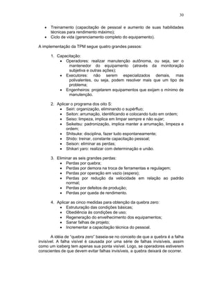 30


      Treinamento (capacitação de pessoal e aumento de suas habilidades
      técnicas para rendimento máximo);
      Ciclo de vida (gerenciamento completo do equipamento).

A implementação da TPM segue quatro grandes passos:

      1. Capacitação:
             Operadores: realizar manutenção autônoma, ou seja, ser o
              mantenedor do equipamento (através da monitoração
              subjetiva e outras ações);
             Executores: não serem especializados demais, mas
              polivalentes, ou seja, podem resolver mais que um tipo de
              problema;
             Engenheiros: projetarem equipamentos que exijam o mínimo de
              manutenção.

      2. Aplicar o programa dos oito S:
              Seiri: organização, eliminando o supérfluo;
              Seiton: arrumação, identificando e colocando tudo em ordem;
              Seiso: limpeza, implica em limpar sempre e não sujar;
              Seiketsu: padronização, implica manter a arrumação, limpeza e
              ordem;
              Shitsuke: disciplina, fazer tudo espontaneamente;
              Shido: treinar, constante capacitação pessoal;
              Seison: eliminar as perdas;
              Shikari yaro: realizar com determinação e união.

      3. Eliminar as seis grandes perdas:
              Perdas por quebra;
              Perdas por demora na troca de ferramentas e regulagem;
              Perdas por operação em vazio (espera);
              Perdas por redução da velocidade em relação ao padrão
              normal;
              Perdas por defeitos de produção;
              Perdas por queda de rendimento.

      4. Aplicar as cinco medidas para obtenção da quebra zero:
              Estruturação das condições básicas;
              Obediência às condições de uso;
              Regeneração do envelhecimento dos equipamentos;
              Sanar falhas de projeto;
              Incrementar a capacitação técnica do pessoal.

       A idéia de “quebra zero” baseia-se no conceito de que a quebra é a falha
invisível. A falha visível é causada por uma série de falhas invisíveis, assim
como um iceberg tem apenas sua ponta visível. Logo, se operadores estiverem
conscientes de que devem evitar falhas invisíveis, a quebra deixará de ocorrer.
 