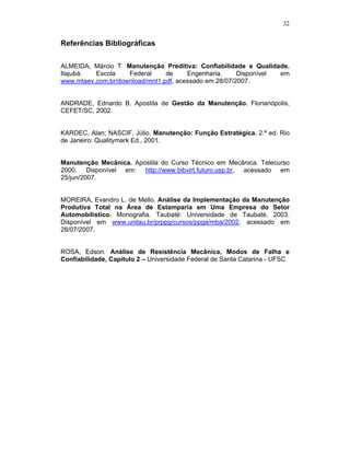 32


Referências Bibliográficas

ALMEIDA, Márcio T. Manutenção Preditiva: Confiabilidade e Qualidade.
Itajubá:  Escola    Federal     de     Engenharia.     Disponível em
www.mtaev.com.br/download/mnt1.pdf, acessado em 28/07/2007.


ANDRADE, Ednardo B. Apostila de Gestão da Manutenção. Florianópolis,
CEFET/SC, 2002.


KARDEC, Alan; NASCIF, Júlio. Manutenção: Função Estratégica. 2.ª ed. Rio
de Janeiro: Qualitymark Ed., 2001.


Manutenção Mecânica. Apostila do Curso Técnico em Mecânica. Telecurso
2000. Disponível em: http://www.bibvirt.futuro.usp.br, acessado em
25/jun/2007.


MOREIRA, Evandro L. de Mello. Análise da Implementação da Manutenção
Produtiva Total na Área de Estamparia em Uma Empresa do Setor
Automobilístico. Monografia. Taubaté: Universidade de Taubaté, 2003.
Disponível em www.unitau.br/prppg/cursos/ppga/mba/2002, acessado em
28/07/2007.


ROSA, Edson. Análise de Resistência Mecânica, Modos de Falha e
Confiabilidade, Capitulo 2 – Universidade Federal de Santa Catarina - UFSC
 