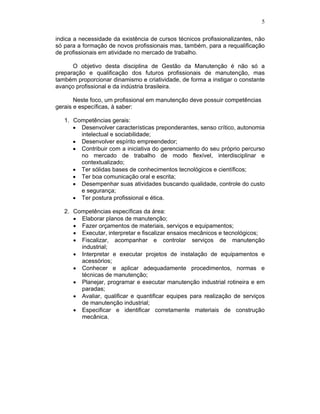 5

indica a necessidade da existência de cursos técnicos profissionalizantes, não
só para a formação de novos profissionais mas, também, para a requalificação
de profissionais em atividade no mercado de trabalho.

      O objetivo desta disciplina de Gestão da Manutenção é não só a
preparação e qualificação dos futuros profissionais de manutenção, mas
também proporcionar dinamismo e criatividade, de forma a instigar o constante
avanço profissional e da indústria brasileira.

       Neste foco, um profissional em manutenção deve possuir competências
gerais e específicas, à saber:

   1. Competências gerais:
        Desenvolver características preponderantes, senso crítico, autonomia
        intelectual e sociabilidade;
        Desenvolver espírito empreendedor;
        Contribuir com a iniciativa do gerenciamento do seu próprio percurso
        no mercado de trabalho de modo flexível, interdisciplinar e
        contextualizado;
        Ter sólidas bases de conhecimentos tecnológicos e científicos;
        Ter boa comunicação oral e escrita;
        Desempenhar suas atividades buscando qualidade, controle do custo
        e segurança;
        Ter postura profissional e ética.

   2. Competências específicas da área:
        Elaborar planos de manutenção;
        Fazer orçamentos de materiais, serviços e equipamentos;
        Executar, interpretar e fiscalizar ensaios mecânicos e tecnológicos;
        Fiscalizar, acompanhar e controlar serviços de manutenção
        industrial;
        Interpretar e executar projetos de instalação de equipamentos e
        acessórios;
        Conhecer e aplicar adequadamente procedimentos, normas e
        técnicas de manutenção;
        Planejar, programar e executar manutenção industrial rotineira e em
        paradas;
        Avaliar, qualificar e quantificar equipes para realização de serviços
        de manutenção industrial;
        Especificar e identificar corretamente materiais de construção
        mecânica.
 