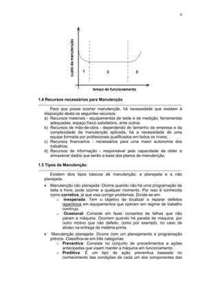 9




1.4 Recursos necessários para Manutenção

     Para que possa ocorrer manutenção, há necessidade que existam à
  disposição desta os seguintes recursos:
  a) Recursos materiais - equipamentos de teste e de medição, ferramentas
     adequadas, espaço físico satisfatório, ente outros.
  b) Recursos de mão-de-obra - dependendo do tamanho da empresa e da
     complexidade da manutenção aplicada, há a necessidade de uma
     equipe formada por profissionais qualificados em todos os níveis;
  c) Recursos financeiros - necessários para uma maior autonomia dos
     trabalhos;
  d) Recursos de informação - responsável pela capacidade de obter e
     armazenar dados que serão a base dos planos de manutenção.

1.5 Tipos de Manutenção

     Existem dois tipos básicos de manutenção: a planejada e a não
  planejada.
     Manutenção não planejada: Ocorre quando não há uma programação de
     data e hora; pode ocorrer a qualquer momento. Por isso é conhecida
     como corretiva, já que visa corrigir problemas. Divide-se em:
        o Inesperada: Tem o objetivo de localizar e reparar defeitos
           repentinos em equipamentos que operam em regime de trabalho
           contínuo.
        o Ocasional: Consiste em fazer consertos de falhas que não
           páram a máquina. Ocorrem quando há parada de máquina, por
           outro motivo que não defeito, como por exemplo, no caso de
           atraso na entrega de matéria-prima.
     Manutenção planejada: Ocorre com um planejamento e programação
     prévios. Classifica-se em três categorias:
        o Preventiva: Consiste no conjunto de procedimentos e ações
            antecipadas que visam manter a máquina em funcionamento.
        o Preditiva: É um tipo de ação preventiva baseada no
            conhecimento das condições de cada um dos componentes das
 