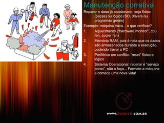 Manutenção corretiva
Reparar o dano já ocasionado, seja físico
(peças) ou lógico (SO, drivers ou
programas gerais)
Exemplo: máquina trava... o que verificar?
1. Aquecimento (“hardware monitor”, cpu
fan, cooler fan)
2. Memória RAM, pois é nela que os dados
são armazenados durante a execução,
podendo travar o PC
3. Periférico em conflito: “reset” físico e
lógico
4. Sistema Operacional: reparar é “serviço
porco”, não o faça... Formate a máquina
e comece uma nova vida!