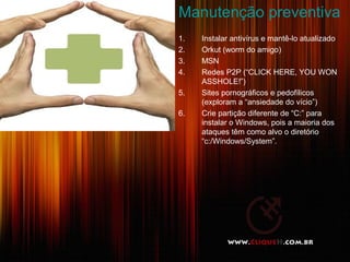 Manutenção preventiva
1. Instalar antivírus e mantê-lo atualizado
2. Orkut (worm do amigo)
3. MSN
4. Redes P2P (“CLICK HERE, YOU WON
ASSHOLE!”)
5. Sites pornográficos e pedofílicos
(exploram a “ansiedade do vício”)
6. Crie partição diferente de “C:” para
instalar o Windows, pois a maioria dos
ataques têm como alvo o diretório
“c:/Windows/System”.