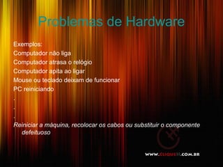 Problemas de Hardware
Exemplos:
Computador não liga
Computador atrasa o relógio
Computador apita ao ligar
Mouse ou teclado deixam de funcionar
PC reiniciando
.
.
.
Reiniciar a máquina, recolocar os cabos ou substituir o componente
defeituoso