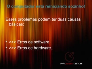 O computador está reiniciando sozinho!
Esses problemas podem ter duas causas
básicas:
• >>> Erros de software
• >>> Erros de hardware.