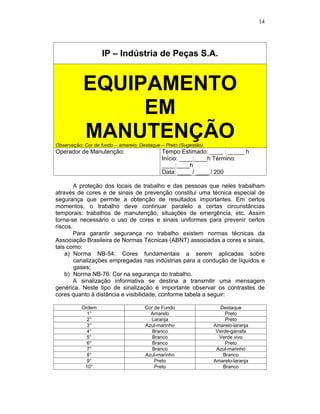 14
IP – Indústria de Peças S.A.
Observação: Cor de fundo – amarelo; Destaque – Preto (Sugestão).
Operador de Manutenção: Tempo Estimado: ____ : _____ h
Início: ____:____h Término:
____:____h
Data: ____ / ____ / 200
A proteção dos locais de trabalho e das pessoas que neles trabalham
através de cores e de sinais de prevenção constitui uma técnica especial de
segurança que permite a obtenção de resultados importantes. Em certos
momentos, o trabalho deve continuar paralelo a certas circunstâncias
temporais: trabalhos de manutenção, situações de emergência, etc. Assim
torna-se necessário o uso de cores e sinais uniformes para prevenir certos
riscos.
Para garantir segurança no trabalho existem normas técnicas da
Associação Brasileira de Normas Técnicas (ABNT) associadas a cores e sinais,
tais como:
a) Norma NB-54: Cores fundamentais a serem aplicadas sobre
canalizações empregadas nas indústrias para a condução de líquidos e
gases;
b) Norma NB-76: Cor na segurança do trabalho.
A sinalização informativa se destina a transmitir uma mensagem
genérica. Neste tipo de sinalização é importante observar os contrastes de
cores quanto à distância e visibilidade, conforme tabela a seguir:
Ordem Cor de Fundo Destaque
1° Amarelo Preto
2° Laranja Preto
3° Azul-marinho Amarelo-laranja
4° Branco Verde-garrafa
5° Branco Verde vivo
6° Branco Preto
7° Branco Azul-marinho
8° Azul-marinho Branco
9° Preto Amarelo-laranja
10° Preto Branco
 