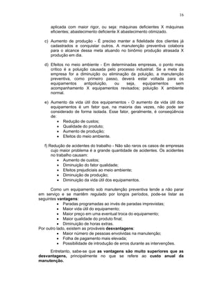 16
aplicada com maior rigor, ou seja: máquinas deficientes X máquinas
eficientes; abastecimento deficiente X abastecimento otimizado.
c) Aumento de produção - É preciso manter a fidelidade dos clientes já
cadastrados e conquistar outros. A manutenção preventiva colabora
para o alcance dessa meta atuando no binômio produção atrasada X
produção em dia.
d) Efeitos no meio ambiente - Em determinadas empresas, o ponto mais
crítico é a poluição causada pelo processo industrial. Se a meta da
empresa for a diminuição ou eliminação da poluição, a manutenção
preventiva, como primeiro passo, deverá estar voltada para os
equipamentos antipoluição, ou seja, equipamentos sem
acompanhamento X equipamentos revisados; poluição X ambiente
normal.
e) Aumento da vida útil dos equipamentos - O aumento da vida útil dos
equipamentos é um fator que, na maioria das vezes, não pode ser
considerado de forma isolada. Esse fator, geralmente, é conseqüência
de:
Redução de custos;
Qualidade do produto;
Aumento de produção;
Efeitos do meio ambiente.
f) Redução de acidentes do trabalho - Não são raros os casos de empresas
cujo maior problema é a grande quantidade de acidentes. Os acidentes
no trabalho causam:
Aumento de custos;
Diminuição do fator qualidade;
Efeitos prejudiciais ao meio ambiente;
Diminuição de produção;
Diminuição da vida útil dos equipamentos.
Como um equipamento sob manutenção preventiva tende a não parar
em serviço e se mantêm regulado por longos períodos, pode-se listar as
seguintes vantagens:
Paradas programadas ao invés de paradas imprevistas;
Maior vida útil do equipamento;
Maior preço em uma eventual troca do equipamento;
Maior qualidade do produto final;
Diminuição de horas extras.
Por outro lado, existem as prováveis desvantagens:
Maior número de pessoas envolvidas na manutenção;
Folha de pagamento mais elevada;
Possibilidade de introdução de erros durante as intervenções.
Entretanto, sabe-se que as vantagens são muito superiores que as
desvantagens, principalmente no que se refere ao custo anual da
manutenção.
 