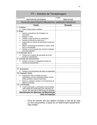 19
ITT – Indústria de Terraplanagem
Equipamento:
TRATOR DE ESTEIRAS
Código
9982-XYWZ
FICHA DE MANUTENÇÃO PREVENTIVA - INSPEÇÃO PERIÓDICA
Tarefa Situação
1. Limpeza
Lavar e limpar toda a unidade.
2. Motor
Apertar os parafusos de montagem, se
necessário
Regular o motor
Verificar o jogo da ponta do virabrequim
Verificar os drenos da caixa de ar
Inspecionar os orifícios de admissão e anéis dos
pistões
Medir a compressão e pressões no cárter, caixa
de ar e na exaustão
Verificar a sincronização dos motores (unidades
com dois motores)
3. Purificador de ar
Verificar se o sistema de admissão de ar tem
trincas ou vazamentos
4. Correias de acionamento
Verificar a tensão e o desgaste de todas as
correias de acionamento
....
....
17. Acessórios
Verificar o funcionamento de todos os acessórios
18. Inspeção Geral
Inspecionar toda a unidade, procurar
vazamentos, porcas e parafusos soltos, trincas,
soldas partidas e peças empenadas
Operar a unidade e verificar o funcionamento de
todos os controles
19. Lubrificação
Fazer lubrificação e verificações recomendadas
pela Tabela de Lubrificação para intervalos de
10, 50, 100, 200, 500 e 1000 horas de operação.
Identificação do Operador de Manutenção
Data da Inspeção
o Ficha de controle: tem por objetivo controlar a vida útil de cada
um dos componentes e peças de um determinado equipamento.
Veja modelo:
 