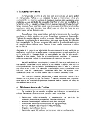 21
4. Manutenção Preditiva
A manutenção preditiva é uma fase bem avançada de um plano global
de manutenção. Refere-se ao processo no qual a intervenção sobre um
equipamento ou sistema somente é realizado quando este apresente uma
mudança na sua condição de operação. Significa predizer as condições de
funcionamento dos equipamentos permitindo sua operação contínua pelo maior
tempo possível. Todo o controle se dá pela observação (monitoramento) destas
condições, como por exemplo, pela observação do nível de ruído de um
determinado mancal de rolamento.
É aquela que indica as condições reais de funcionamento das máquinas
com base em dados que informam o seu desgaste ou processo de degradação.
Trata-se da manutenção que prediz o tempo de vida útil dos componentes das
máquinas e equipamentos e as condições para que esse tempo de vida seja
bem aproveitado. Na Europa, a manutenção preditiva é conhecida pelo nome
de manutenção condicional e nos Estados Unidos recebe o nome de preditiva
ou previsional
Conceito: é o conjunto de atividades de acompanhamento das variáveis ou
parâmetros que indicam a performance ou desempenho dos equipamentos, de
modo sistemático, visando definir a necessidade ou não de intervenção.
Quando a intervenção, fruto do acompanhamento preditivo, é realizada,
estamos na verdade realizando uma manutenção corretiva planejada.
Na prática diária da manutenção, torna-se difícil separar onde termina a
manutenção preventiva e onde se inicia a manutenção preditiva, pois embora
muitos operadores de manutenção desconheçam o método, eles já o utilizam
parcialmente na prática. Por exemplo, quando determinam a parada de uma
máquina fora da programação preventiva pelo fato da mesma estar
superaquecida ou com vibração fora do comum, mesmo que ainda opere.
Para realizar a manutenção preditiva torna-se necessário mudar toda a
filosofia de atuação da equipe de trabalho. É preciso, antes de tudo, capacitar
uma equipe em manutenção preditiva e orientar todo o pessoal por meio de
treinamentos específicos.
4. 1 Objetivos da Manutenção Preditiva
Os objetivos da manutenção preditiva são inúmeros, comparados ao
método da manutenção meramente corretiva ou da preventiva:
Determinar, antecipadamente, a necessidade de serviços de
manutenção numa peça específica de um equipamento;
Eliminar desmontagens desnecessárias para inspeção;
Aumentar o tempo de disponibilidade dos equipamentos;
Reduzir o trabalho de emergência não planejado;
Impedir o aumento dos danos;
Aproveitar a vida útil total dos componentes e de um equipamento;
 