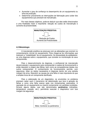 22
Aumentar o grau de confiança no desempenho de um equipamento ou
linha de produção;
Determinar previamente as interrupções de fabricação para cuidar dos
equipamentos que precisam de manutenção.
Por meio desses objetivos, pode-se deduzir que eles estão direcionados
a uma finalidade maior e importante: redução de custos de manutenção e
aumento da produtividade.
MANUTENÇÃO PREDITIVA
Redução de Custos
Aumento da Produtividade
4.2 Metodologia
A manutenção preditiva se preocupa com as alterações que ocorrem no
comportamento normal do equipamento. Para chegar-se às informações que
traduzem a “instabilidade” de um equipamento, há necessidade de estabelecer-
se uma diagnose sobre o equipamento, que consiste na monitoração de seus
componentes.
Para o desenvolvimento da diagnose, o profissional de manutenção
deverá estudar o equipamento para compreender a cadeia de funcionamento e
então descobrir a origem das falhas, bem como as conseqüências destas nos
outros componentes. O conhecimento do funcionamento permite, com
segurança, obter os dados necessários à diagnose dentro de uma estreita
margem de erros. Descobrir as causas de uma falha é mais importante do que
a simples troca de um componente danificado.
Para a elaboração de um diagnóstico, os envolvidos no problema
precisam saber qual o mecanismo de deterioração que leva à geração de
falhas e como uma falha exerce ação nos componentes associados. A
operação de um equipamento ou mesmo componente, em perfeitas condições,
fornece alguns dados, que são denominados parâmetros (vibrações,
temperatura, pressão, etc.), permitindo executar o diagnóstico com boa
margem de segurança.
MANUTENÇÃO PREDITIVA
Meta: monitorar os parâmetros
 