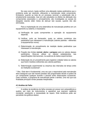 23
No caso comum, basta verificar uma alteração nestes parâmetros que o
problema pode ser resolvido, efetuando a manutenção neste componente.
Entretanto, quando se trata de um processo racional, a substituição não é
simplesmente executada, mas sim são estudados os efeitos da alteração dos
componentes associados e, principalmente, são investigadas as causas do
desgaste visando obter meios de atenuar tais causas, quando não são
eliminadas.
Para a implantação de uma sistemática de manutenção preditiva em um
equipamento ou sistema, é necessário:
a) Verificação de quais componentes a operação do equipamento
depende;
b) Verificar, junto ao fornecedor, quais os valores numéricos dos
parâmetros que interessam à manutenção (valores padrões - referentes
a equipamentos novos);
c) Determinação do procedimento de medição destes parâmetros que
interessam à manutenção;
d) Fixação dos limites normal, alerta e perigoso para os valores desses
parâmetros. Deve-se utilizar os valores estabelecidos nas
especificações internacionais, na ausência de dados experimentais;
e) Elaboração de um procedimento para registrar e tabelar todos os valores
que forem medidos (referentes aos valores padrões);
f) Determinação experimental ou empírica dos intervalos de tempo entre
as medições sucessivas*.
* Obs.: Este item é fundamental, uma vez que o responsável pela manutenção
deve assegurar que não haverá paradas não programadas devido à quebra de
um componente qualquer durante o período entre observações sucessivas.
Caso contrário, o programa de manutenção perde o sentido, uma vez que sua
finalidade principal é evitar paradas inesperadas.
4.3 Análise de Falha
A análise da tendência de falha consiste em prever com antecedência a
quebra, por meio de instrumentos e aparelhos que exercem vigilância
constante, predizento a necessidade de reparo. Esta tendência pode ser
percebida nos gráficos abaixo:
 
