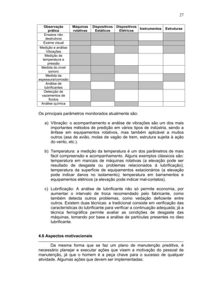 27
Observação
prática
Máquinas
rotativas
Dispositivos
Estáticos
Dispositivos
Elétricos
Instrumentos Estruturas
Ensaios não
destrutivos
Exame visual
Medição e análise
Vibrações
Medição de
temperatura e
pressão
Medida do nível
sonoro
Medida da
espessura/corrosão
Análise de
lubrificantes
Detecção de
vazamentos de
fluidos
Análise química
Os principais parâmetros monitorados atualmente são:
a) Vibração: o acompanhamento e análise de vibrações são um dos mais
importantes métodos de predição em vários tipos de indústria, sendo a
ênfase em equipamentos rotativos, mas também aplicável a muitos
outros (asa de avião, molas de vagão de trem, estrutura sujeita à ação
do vento, etc.).
b) Temperatura: a medição da temperatura é um dos parâmetros de mais
fácil compreensão e acompanhamento. Alguns exemplos clássicos são:
temperatura em mancais de máquinas rotativas (a elevação pode ser
resultado de desgaste ou problemas relacionados à lubrificação);
temperatura da superfície de equipamentos estacionários (a elevação
pode indicar danos no isolamento); temperatura em barramentos e
equipamentos elétricos (a elevação pode indicar mal-contatos).
c) Lubrificação: A análise de lubrificante não só permite economia, por
aumentar o intervalo de troca recomendado pelo fabricante, como
também detecta outros problemas, como vedação deficiente entre
outros. Existem duas técnicas: a tradicional consiste em verificação das
características do lubrificante para verificar a continuação adequada; já a
técnica ferrográfica permite avaliar as condições de desgaste das
máquinas, tomando por base a análise de partículas presentes no óleo
lubrificante.
4.6 Aspectos motivacionais
Da mesma forma que se faz um plano de manutenção preditiva, é
necessário planejar e executar ações que visem a motivação do pessoal de
manutenção, já que o homem é a peça chave para o sucesso de qualquer
atividade. Algumas ações que devem ser implementadas:
 