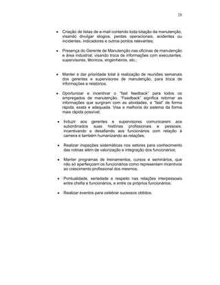 28
Criação de listas de e-mail contendo toda lotação da manutenção,
visando divulgar elogios, perdas operacionais, acidentes ou
incidentes, indicadores e outros pontos relevantes;
Presença do Gerente de Manutenção nas oficinas de manutenção
e área industrial, visando troca de informações com executantes,
supervisores, técnicos, engenheiros, etc.;
Manter e dar prioridade total à realização de reuniões semanais
dos gerentes e supervisores de manutenção, para troca de
informações e relatórios;
Oportunizar e incentivar o “fast feedback” para todos os
empregados de manutenção. “Feedback” significa retornar as
informações que surgiram com as atividades, e “fast” de forma
rápida, exata e adequada. Visa a melhoria do sistema da forma
mais rápida possível;
Induzir aos gerentes e supervisores comunicarem aos
subordinados suas histórias profissionais e pessoais,
incentivando e desafiando aos funcionários com relação à
carreira e também humanizando as relações;
Realizar inspeções sistemáticas nos setores para conhecimento
das rotinas além de valorização e integração dos funcionários;
Manter programas de treinamentos, cursos e seminários, que
não só aperfeiçoam os funcionários como representam incentivos
ao crescimento profissional dos mesmos;
Pontualidade, seriedade e respeito nas relações interpessoais
entre chefia e funcionários, e entre os próprios funcionários;
Realizar eventos para celebrar sucessos obtidos.
 
