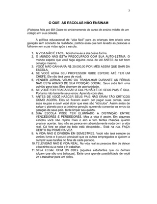 3
O QUE AS ESCOLAS NÃO ENSINAM
(Palestra feita por Bill Gates no encerramento do curso de ensino médio de um
colégio em sua cidade).
A política educacional de “vida fácil” para as crianças tem criado uma
geração sem conceito da realidade, política essa que tem levado as pessoas a
falharem em suas vidas após a escola.
1. A VIDA NÃO É FACIL. Acostume-se a ela dessa forma.
2. O MUNDO NÃO ESTÁ PREOCUPADO COM SUA AUTO-ESTIMA. O
mundo espera que você faça alguma coisa de útil ANTES de ser bom
consigo mesmo.
3. VOCÊ NÃO GANHARÁ R$ 20.000,00 POR MÊS ASSIM QUE SAIR DA
ESCOLA.
4. SE VOCÊ ACHA SEU PROFESSOR RUDE ESPERE ATÉ TER UM
CHEFE. Ele não terá pena de você.
5. VENDER JORNAL VELHO OU TRABALHAR DURANTE AS FÉRIAS
NÃO ESTÁ ABAIXO DE SUA POSIÇÃO SOCIAL. Seus avôs têm uma
opinião para isso: Eles chamam de oportunidade.
6. SE VOCÊ FOR FRACASSAR A CULPA NÃO É DE SEUS PAIS, É SUA.
Portanto não lamente seus erros: Aprenda com eles.
7. ANTES DE VOCÊ NASCER SEUS PAIS NÃO ERAM TÃO CRÍTICOS
COMO AGORA. Eles só ficaram assim por pagar suas contas, lavar
suas roupas e ouvir você dizer que eles são “ridículos”. Assim antes de
salvar o planeta para a próxima geração querendo consertar os erros da
geração de seus pais, tente limpar seu quarto.
8. SUA ESCOLA PODE TER ELIMINADO A DISTINÇÃO ENTRE
VENCEDORES E PERDEDORES. Mas a vida é assim. Em algumas
escolas você não repete mais o ano e tem tantas chances quanto
precisar acertar. Isso não se parece em absolutamente nada com a vida
real. Cá fora se pisar na bola está despedido... Está na rua. FAÇA
CERTO DA PRIMEIRA VEZ.
9. A VIDA NÃO É DIVIDIDA EM SEMESTRES. Você não terá sempre os
verões livres e é pouco provável que os outros empregados o ajudem a
cumprir suas tarefas no final de cada período.
10.TELEVISÃO NÃO É VIDA REAL. Na vida real as pessoas têm de deixar
o barzinho ou a noite e ir trabalhar.
11.SEJA LEGAL COM OS CDFs (aqueles estudantes que os demais
julgam que são uns babacas). Exite uma grande possibilidade de você
vir a trabalhar para um deles.
 