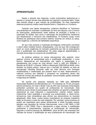 4
APRESENTAÇÃO
Desde o advento das máquinas, muitos empresários dedicaram-se a
estudar e a propor formas mais eficientes de organizar o processo fabril. Todas
elas visavam atingir o grau máximo de produtividade. Os mais importantes
sistemas produtivos criados nesta filosofia foram o Taylorismo e o Fordismo.
Fazendo uma rápida retrospectiva, podemos identificar no Taylorismo
uma pretensão em submeter o trabalhador ao ritmo da máquina, com o mínimo
de interrupções, predominando neste sistema de produção a divisão e a
subdivisão de tarefas, bem como a valorização de procedimentos mecânicos
que dispensavam o raciocínio dos trabalhadores. O Fordismo surgiu numa
tentativa de aperfeiçoar este primeiro sistema, havendo em ambos os casos,
como exigência, o domínio de habilidades específicas.
Só que mais avanços e mudanças tecnológicas continuaram ocorrendo
e assim estes modelos ficaram ultrapassados, uma vez que não conseguiram
suprir as novas exigências do mercado justamente por não se preocuparem
com a qualificação dos trabalhadores. Se antes exigia-se especificidade, o
mercado atual exige um conjunto de competências.
As políticas públicas no campo educacionais vêm exigindo, como
patamar mínimo de escolaridade para a qualificação profissional, o curso
técnico. Baseando-se em documentos que regem a organização e o
planejamento dos cursos de nível técnico, como a LDB (Lei 9394/96), o
Decreto de 22.08.97, o Parecer 16/99 e a Resolução CNE/CEB de 04/99, como
também na própria prática, nota-se que o mercado de trabalho na área de
manutenção industrial demanda cada vez mais técnicos com formação
multidisciplinar e certificações que possam atuar na área, desenvolvendo a
melhoria contínua dos métodos e processos em andamento dentro das
modernas normas das práticas da qualidade, economicidade, gestão ambiental
e segurança do trabalho.
De acordo com pesquisa realizada em 1999 pela ABRAMAN
(Associação Brasileira de Manutenção) em 115 indústrias de 19 dos principais
setores produtivos, em todo o Brasil, mais de 45% das empresas entrevistadas
pretendem aumentar seu quadro de profissionais de manutenção. Esta
tendência ocorre devido à preocupação das indústrias em garantir a integridade
operacional de suas máquinas e equipamentos, visando reduzir custos,
implementar maior qualidade e aumentar sua produtividade, e, desta forma,
tornarem-se mais competitivas para afirmar sua sobrevivência no mercado
globalizado. Além disso, muitos países importadores de produtos brasileiros
estão se tornando a cada dia mais exigentes. Por exemplo, certos produtos só
podem ser exportados para países pertencentes à União Européia quando
atendem aos requisitos de normas internacionais, como a ISO 9000, a ISO
14000 e a ISO 18000. Para o atendimento a estas normas, a qualificação
profissional é preponderante, incluindo os profissionais de manutenção.
Segundo a mesma pesquisa da ABRAMAN, cerca de 85% das empresas tem
intenção de buscar a qualificação de seus profissionais de manutenção. Isto
 