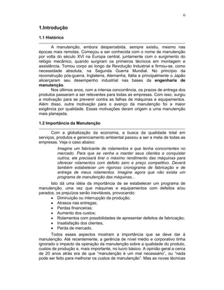 6
1.Introdução
1.1 Histórico
A manutenção, embora despercebida, sempre existiu, mesmo nas
épocas mais remotas. Começou a ser conhecida com o nome de manutenção
por volta do século XVI na Europa central, juntamente com o surgimento do
relógio mecânico, quando surgiram os primeiros técnicos em montagem e
assistência. Tomou corpo ao longo da Revolução Industrial e firmou-se, como
necessidade absoluta, na Segunda Guerra Mundial. No princípio da
reconstrução pós-guerra, Inglaterra, Alemanha, Itália e principalmente o Japão
alicerçaram seu desempenho industrial nas bases da engenharia de
manutenção.
Nos últimos anos, com a intensa concorrência, os prazos de entrega dos
produtos passaram a ser relevantes para todas as empresas. Com isso, surgiu
a motivação para se prevenir contra as falhas de máquinas e equipamentos.
Além disso, outra motivação para o avanço da manutenção foi a maior
exigência por qualidade. Essas motivações deram origem a uma manutenção
mais planejada.
1.2 Importância da Manutenção
Com a globalização da economia, a busca da qualidade total em
serviços, produtos e gerenciamento ambiental passou a ser a meta de todas as
empresas. Veja o caso abaixo:
Imagine um fabricante de rolamentos e que tenha concorrentes no
mercado. Para que se venha a manter seus clientes e conquistar
outros, ele precisará tirar o máximo rendimento das máquinas para
oferecer rolamentos com defeito zero e preço competitivo. Deverá
também estabelecer um rigoroso cronograma de fabricação e de
entrega de meus rolamentos. Imagine agora que não exista um
programa de manutenção das máquinas...
Isto dá uma idéia da importância de se estabelecer um programa de
manutenção, uma vez que máquinas e equipamentos com defeitos e/ou
parados, os prejuízos serão inevitáveis, provocando:
Diminuição ou interrupção da produção;
Atrasos nas entregas;
Perdas financeiras;
Aumento dos custos;
Rolamentos com possibilidades de apresentar defeitos de fabricação;
Insatisfação dos clientes;
Perda de mercado.
Todos esses aspectos mostram a importância que se deve dar à
manutenção. Até recentemente, a gerência de nível médio e corporativo tinha
ignorado o impacto da operação da manutenção sobre a qualidade do produto,
custos de produção e, mais importante, no lucro básico. A opinião geral a cerca
de 20 anos atrás era de que “manutenção é um mal necessário”, ou “nada
pode ser feito para melhorar os custos de manutenção”. Mas as novas técnicas
 