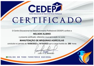 NELSON ALBINO
O Centro Educacional de Desenvolvimento Profissional (CEDEP) confere a
o presente certificado, referente a sua aprovação no curso
MANUTENÇÃO DE MÁQUINAS AGRÍCOLAS
concluído no período de a com a carga horária de horas
18/08/2022 14/10/2022 280
LUIZ P. A. C. BRANDÃO
 