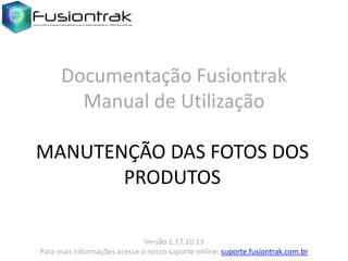 Documentação Fusiontrak
Manual de Utilização
MANUTENÇÃO DAS FOTOS DOS
PRODUTOS
Versão 1.17.10.13
Para mais informações acesse o nosso suporte online: suporte.fusiontrak.com.br

 