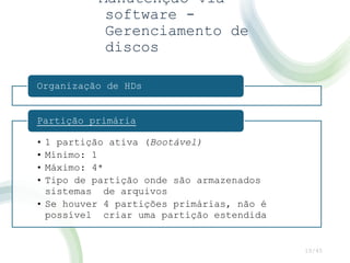 Manutenção via
software -
Gerenciamento de
discos
10/45
Organização de HDs
• 1 partição ativa (Bootável)
• Mínimo: 1
• Máximo: 4*
• Tipo de partição onde são armazenados
sistemas de arquivos
• Se houver 4 partições primárias, não é
possível criar uma partição estendida
Partição primária
 