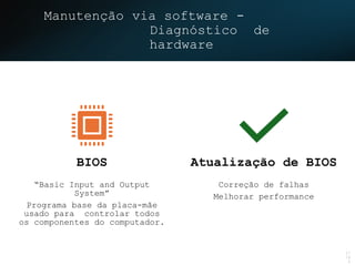 Manutenção via software -
Diagnóstico de
hardware
17
/4
5
BIOS
“Basic Input and Output
System”
Programa base da placa-mãe
usado para controlar todos
os componentes do computador.
Atualização de BIOS
Correção de falhas
Melhorar performance
 