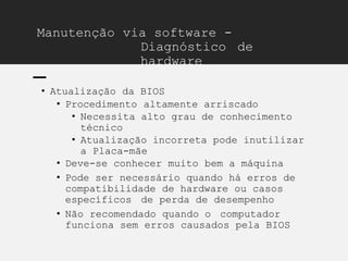 Manutenção via software -
Diagnóstico de
hardware
• Atualização da BIOS
• Procedimento altamente arriscado
• Necessita alto grau de conhecimento
técnico
• Atualização incorreta pode inutilizar
a Placa-mãe
• Deve-se conhecer muito bem a máquina
• Pode ser necessário quando há erros de
compatibilidade de hardware ou casos
específicos de perda de desempenho
• Não recomendado quando o computador
funciona sem erros causados pela BIOS
 