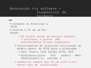 Manutenção via software -
Diagnóstico de
hardware
• Cuidados ao Atualizar a
BIOS
• Conecte o PC em um No-
Break
• Se houver queda de energia durante
o processo, a placa- mãe
provavelmente ficará inoperante
• Certifique-se de atualizar utilizando um
modelo exato da BIOS para a placa-mãe
• Dell Vostro 1520 System BIOS, A08
• BIOS paraa placa ECS modelo KW3-
K8PQ versão3.1a revisão 2
• Lembre-se sempre que há um alto risco
neste tipo de atualização
 
