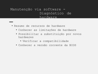 Manutenção via software -
Diagnóstico de
hardware
• Resumo de recursos de hardware
• Conhecer as limitações de hardware
• Possibilitar a substituição por novos
hardwares
• Verificar a compatibilidade
• Conhecer a versão corrente da BIOS
 