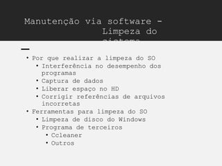 Manutenção via software -
Limpeza do
sistema
• Por que realizar a limpeza do SO
• Interferência no desempenho dos
programas
• Captura de dados
• Liberar espaço no HD
• Corrigir referências de arquivos
incorretas
• Ferramentas para limpeza do SO
• Limpeza de disco do Windows
• Programa de terceiros
• Ccleaner
• Outros
 