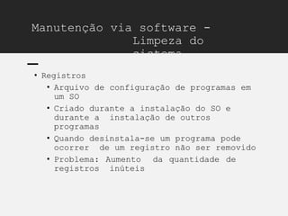 Manutenção via software -
Limpeza do
sistema
• Registros
• Arquivo de configuração de programas em
um SO
• Criado durante a instalação do SO e
durante a instalação de outros
programas
• Quando desinstala-se um programa pode
ocorrer de um registro não ser removido
• Problema: Aumento da quantidade de
registros inúteis
 