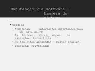 Manutenção via software -
Limpeza do
sistema
• Cookies
• Armazenam informações importantes para
um site no PC
• Ex: Idiomas, cores, modos de
exibição, formulários
• Muitos sites acessados = muitos cookies
• Problema: Privacidade
 