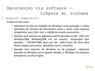 Manutenção via software -
Limpeza do sistema
• Arquivos temporários
Criado em três casos
• Aplicativos de área de trabalho do Windows, como gravação e vários
aplicativos de interface do documento, como o Excel, criam arquivos
temporários para lidar com a edição de usuário necessários.
• Quando você executa um aplicativo padrão baseado no MS- DOS com
Windows/286, Windows/286 cria um arquivo temporário (por
exemplo, ~ PIFCHFA.TMP) para que ele pode trocar de disco para
liberar espaço para outros aplicativos usam a memória.
• Quando você imprimir do Windows ou de qualquer aplicativo
baseado no Windows com o spooler ativado, o Windows cria arquivos
temporários no disco rígido.
26/45
 