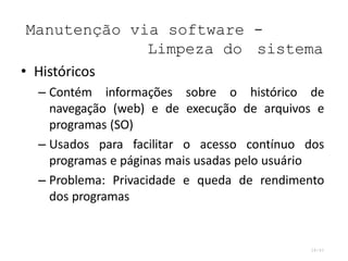 Manutenção via software -
Limpeza do sistema
28/45
• Históricos
– Contém informações sobre o histórico de
navegação (web) e de execução de arquivos e
programas (SO)
– Usados para facilitar o acesso contínuo dos
programas e páginas mais usadas pelo usuário
– Problema: Privacidade e queda de rendimento
dos programas
 