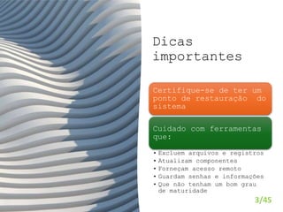 Dicas
importantes
3/45
Certifique-se de ter um
ponto de restauração do
sistema
Cuidado com ferramentas
que:
• Excluem arquivos e registros
• Atualizam componentes
• Forneçam acesso remoto
• Guardam senhas e informações
• Que não tenham um bom grau
de maturidade
 