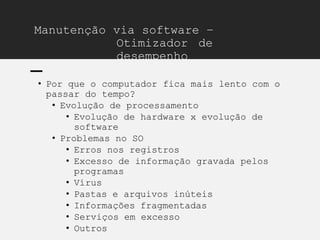 Manutenção via software –
Otimizador de
desempenho
• Por que o computador fica mais lento com o
passar do tempo?
• Evolução de processamento
• Evolução de hardware x evolução de
software
• Problemas no SO
• Erros nos registros
• Excesso de informação gravada pelos
programas
• Vírus
• Pastas e arquivos inúteis
• Informações fragmentadas
• Serviços em excesso
• Outros
 