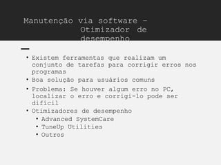 Manutenção via software –
Otimizador de
desempenho
• Existem ferramentas que realizam um
conjunto de tarefas para corrigir erros nos
programas
• Boa solução para usuários comuns
• Problema: Se houver algum erro no PC,
localizar o erro e corrigi-lo pode ser
difícil
• Otimizadores de desempenho
• Advanced SystemCare
• TuneUp Utilities
• Outros
 
