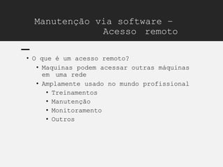 Manutenção via software –
Acesso remoto
• O que é um acesso remoto?
• Maquinas podem acessar outras máquinas
em uma rede
• Amplamente usado no mundo profissional
• Treinamentos
• Manutenção
• Monitoramento
• Outros
 